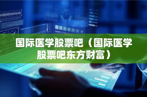 国际医学股票吧（国际医学股票吧东方财富）