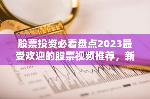 股票投资必看盘点2023最受欢迎的股票视频推荐，新手老手都适用！