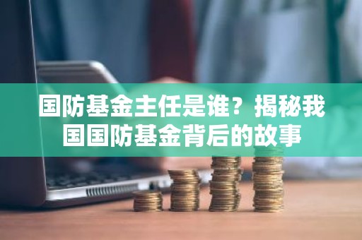 国防基金主任是谁？揭秘我国国防基金背后的故事
