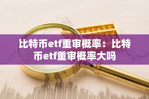 比特币etf重审概率：比特币etf重审概率大吗