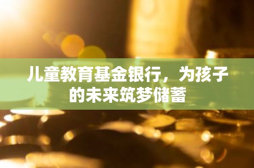 儿童教育基金银行，为孩子的未来筑梦储蓄