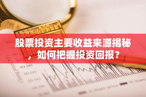 股票投资主要收益来源揭秘，如何把握投资回报？