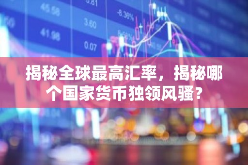 揭秘全球最高汇率，揭秘哪个国家货币独领风骚？