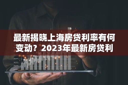 最新揭晓上海房贷利率有何变动？2023年最新房贷利率解析！