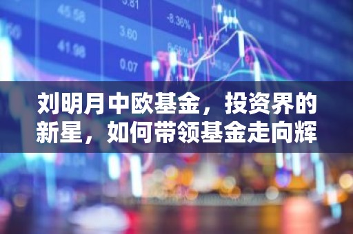 刘明月中欧基金，投资界的新星，如何带领基金走向辉煌？