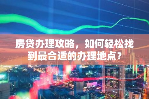 房贷办理攻略，如何轻松找到最合适的办理地点？