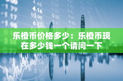 乐橙币价格多少：乐橙币现在多少钱一个请问一下