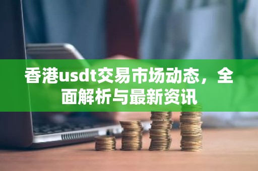 香港usdt交易市场动态，全面解析与最新资讯