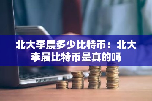 北大李晨多少比特币：北大李晨比特币是真的吗
