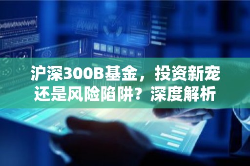 沪深300B基金，投资新宠还是风险陷阱？深度解析