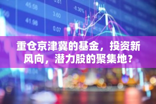 重仓京津冀的基金，投资新风向，潜力股的聚集地？