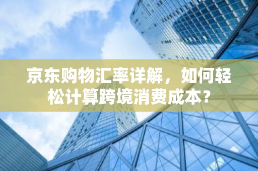 京东购物汇率详解，如何轻松计算跨境消费成本？