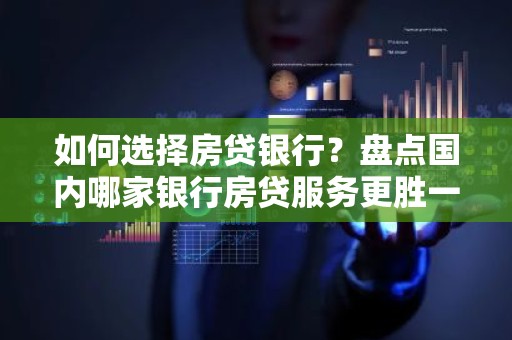 如何选择房贷银行？盘点国内哪家银行房贷服务更胜一筹？