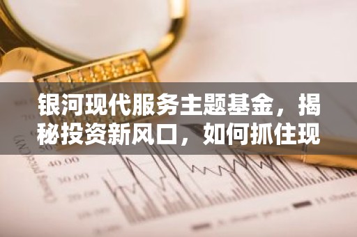 银河现代服务主题基金，揭秘投资新风口，如何抓住现代服务业的黄金时代？