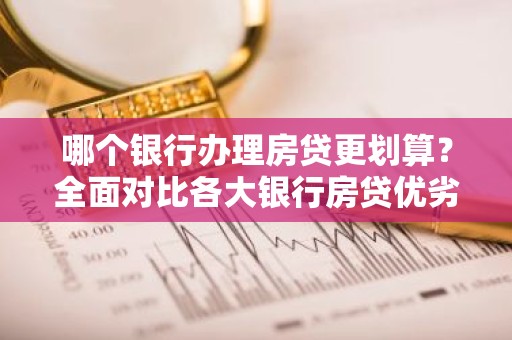 哪个银行办理房贷更划算？全面对比各大银行房贷优劣势