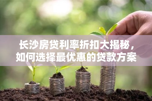 长沙房贷利率折扣大揭秘，如何选择最优惠的贷款方案？