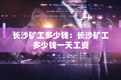 长沙矿工多少钱：长沙矿工多少钱一天工资