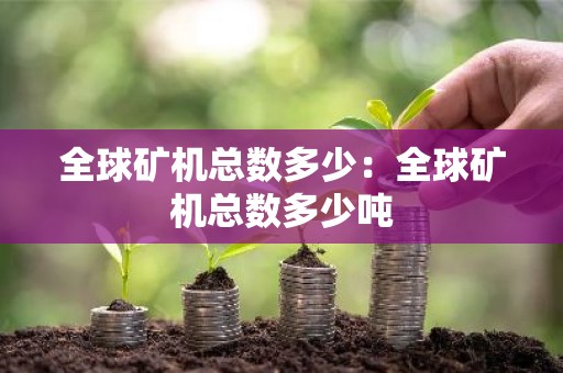 全球矿机总数多少：全球矿机总数多少吨