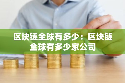 区块链全球有多少：区块链全球有多少家公司