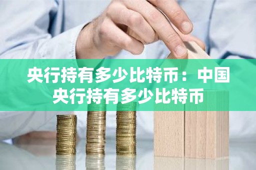 央行持有多少比特币：中国央行持有多少比特币