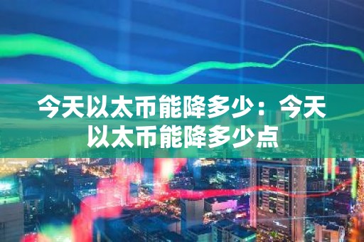 今天以太币能降多少：今天以太币能降多少点