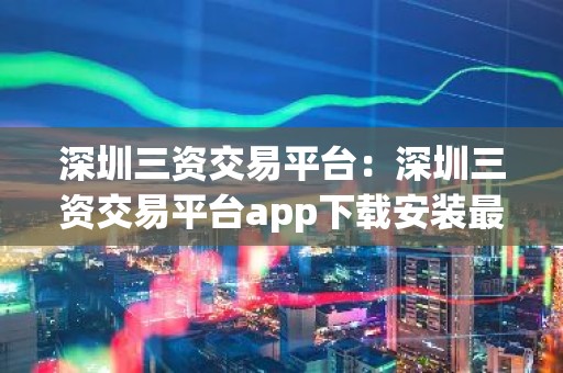 深圳三资交易平台：深圳三资交易平台app下载安装最新版本