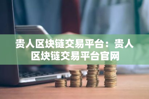 贵人区块链交易平台：贵人区块链交易平台官网