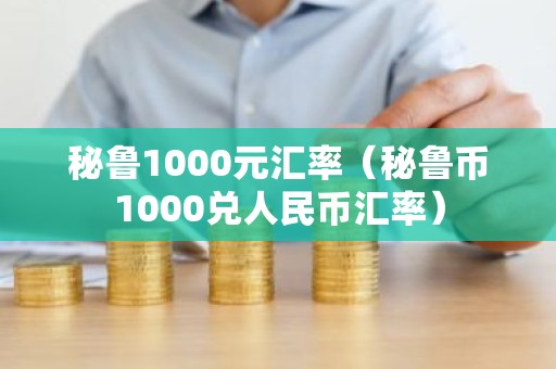 秘鲁1000元汇率（秘鲁币1000兑人民币汇率）