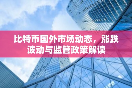 比特币国外市场动态，涨跌波动与监管政策解读