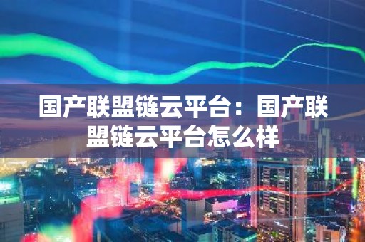 国产联盟链云平台：国产联盟链云平台怎么样