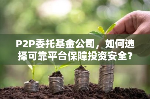 P2P委托基金公司，如何选择可靠平台保障投资安全？