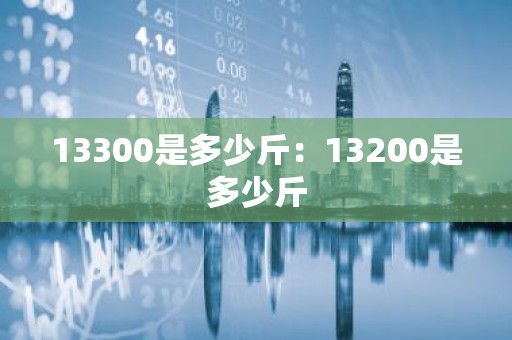 13300是多少斤：13200是多少斤