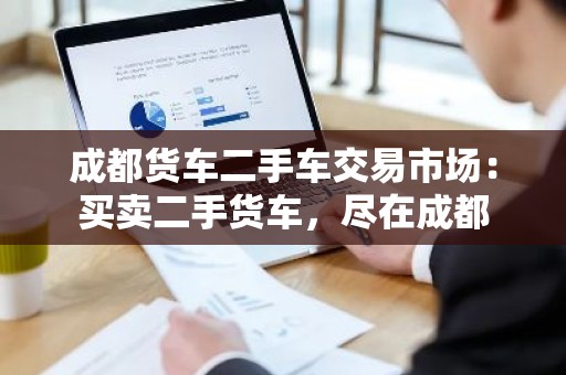 成都货车二手车交易市场：买卖二手货车，尽在成都