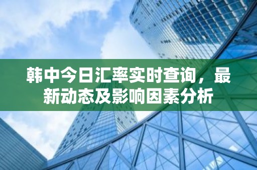 韩中今日汇率实时查询，最新动态及影响因素分析