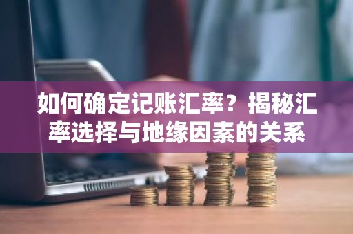 如何确定记账汇率？揭秘汇率选择与地缘因素的关系