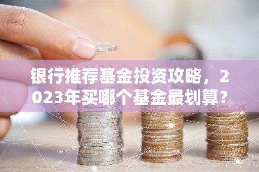 银行推荐基金投资攻略，2023年买哪个基金最划算？