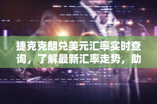 捷克克朗兑美元汇率实时查询，了解最新汇率走势，助您投资理财