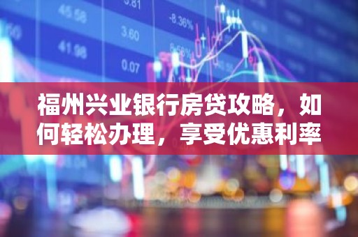 福州兴业银行房贷攻略，如何轻松办理，享受优惠利率？