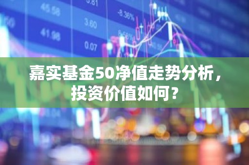 嘉实基金50净值走势分析，投资价值如何？