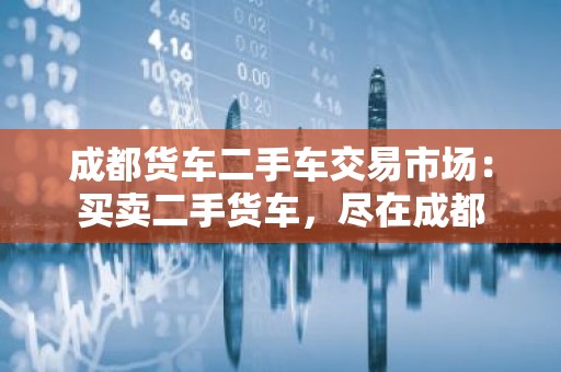 成都货车二手车交易市场：买卖二手货车，尽在成都