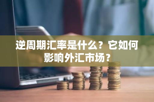 逆周期汇率是什么？它如何影响外汇市场？