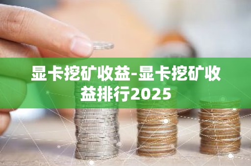 显卡挖矿收益-显卡挖矿收益排行2025