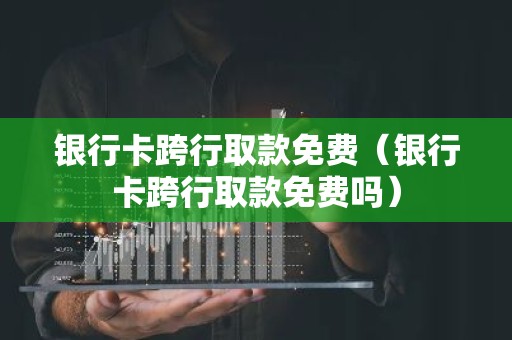 银行卡跨行取款免费（银行卡跨行取款免费吗）
