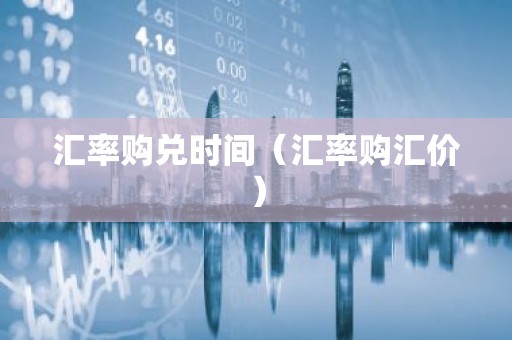 汇率购兑时间（汇率购汇价）