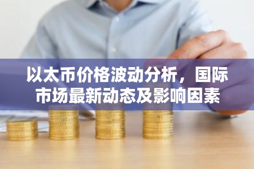 以太币价格波动分析，国际市场最新动态及影响因素