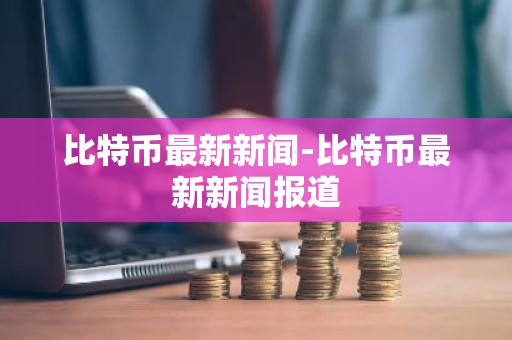比特币最新新闻-比特币最新新闻报道