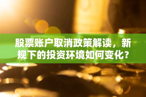 股票账户取消政策解读，新规下的投资环境如何变化？