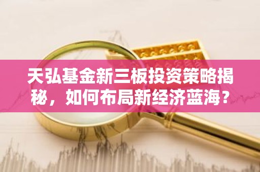 天弘基金新三板投资策略揭秘，如何布局新经济蓝海？