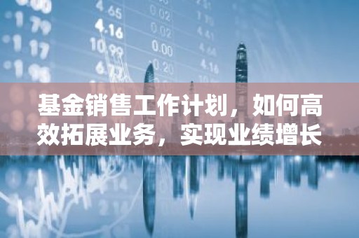 基金销售工作计划，如何高效拓展业务，实现业绩增长？
