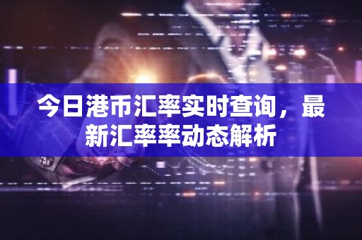 今日港币汇率实时查询，最新汇率率动态解析